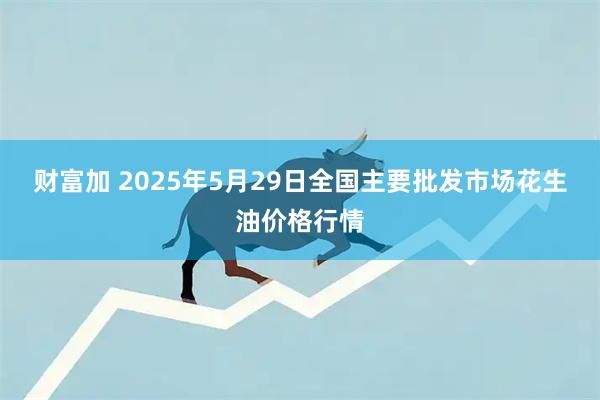 财富加 2025年5月29日全国主要批发市场花生油价格行情