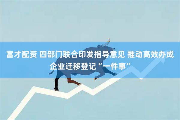 富才配资 四部门联合印发指导意见 推动高效办成企业迁移登记“一件事”