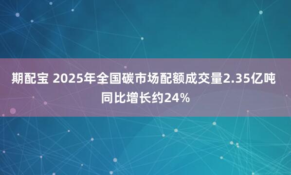 期配宝 2025年全国碳市场配额成交量2.35亿吨 同比增长约24%