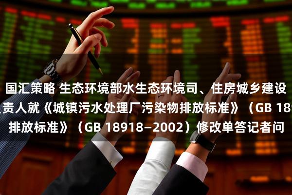 国汇策略 生态环境部水生态环境司、住房城乡建设部城市建设司有关负责人就《城镇污水处理厂污染物排放标准》（GB 18918—2002）修改单答记者问