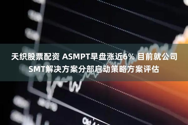 天织股票配资 ASMPT早盘涨近6% 目前就公司SMT解决方案分部启动策略方案评估