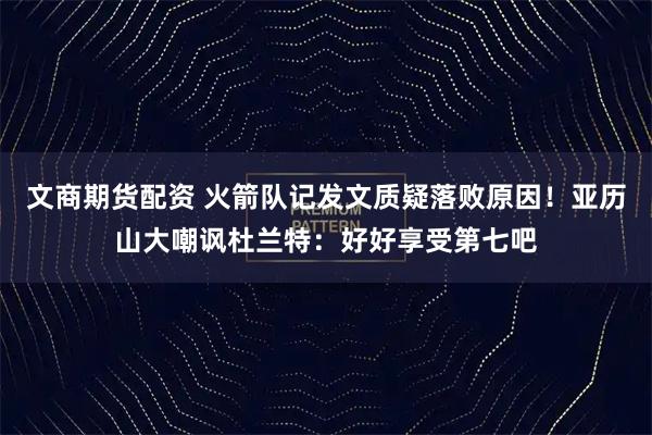 文商期货配资 火箭队记发文质疑落败原因！亚历山大嘲讽杜兰特：好好享受第七吧