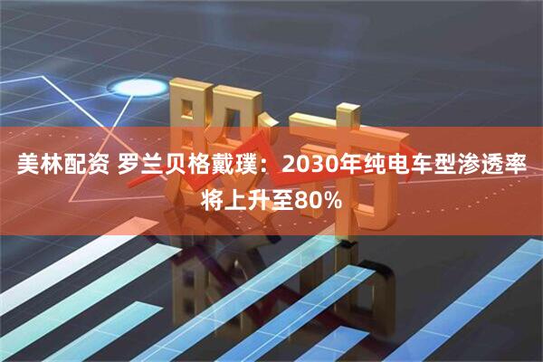 美林配资 罗兰贝格戴璞：2030年纯电车型渗透率将上升至80%