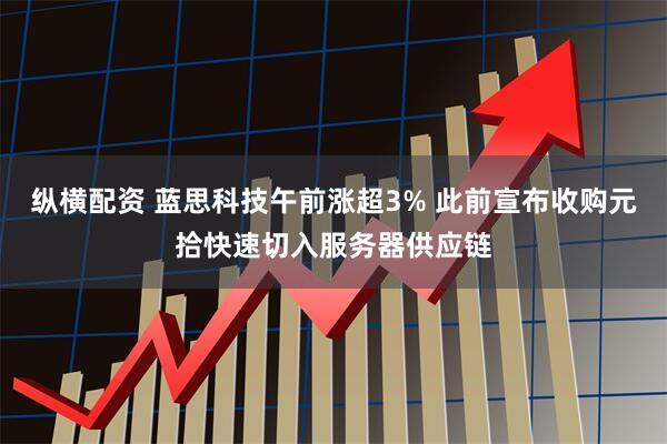 纵横配资 蓝思科技午前涨超3% 此前宣布收购元拾快速切入服务器供应链