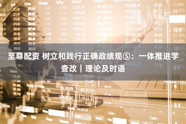 至尊配资 树立和践行正确政绩观⑤：一体推进学查改｜理论及时语