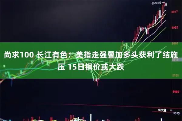 尚求100 长江有色：美指走强叠加多头获利了结施压 15日铜价或大跌