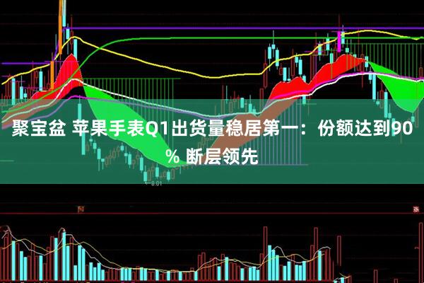 聚宝盆 苹果手表Q1出货量稳居第一：份额达到90% 断层领先