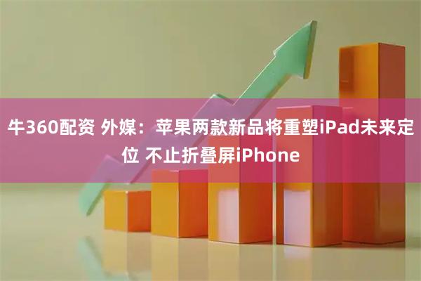牛360配资 外媒：苹果两款新品将重塑iPad未来定位 不止折叠屏iPhone