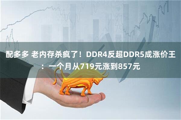 配多多 老内存杀疯了！DDR4反超DDR5成涨价王：一个月从719元涨到857元