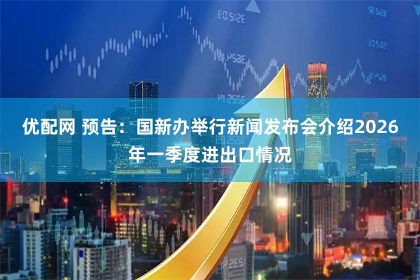 优配网 预告：国新办举行新闻发布会介绍2026年一季度进出口情况